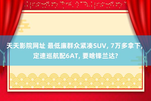 天天影院网址 最低廉群众紧凑SUV, 7万多拿下, 定速巡航配6AT, 要啥锋兰达?