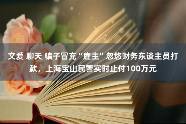 文爱 聊天 骗子冒充“雇主”忽悠财务东谈主员打款,上海宝山民警实时止付100万元
