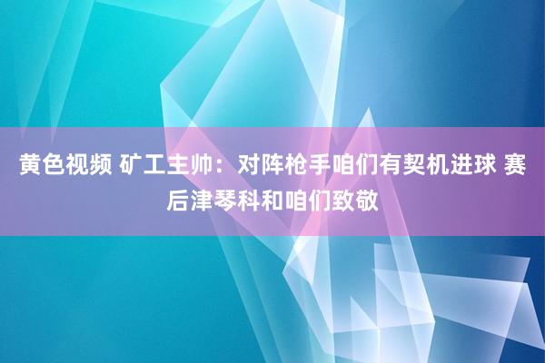 黄色视频 矿工主帅:对阵枪手咱们有契机进球 赛后津琴科和咱们致敬