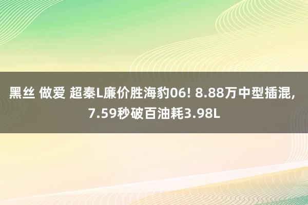 黑丝 做爱 超秦L廉价胜海豹06! 8.88万中型插混, 7.59秒破百油耗3.98L