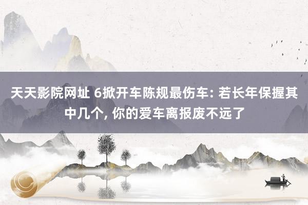 天天影院网址 6掀开车陈规最伤车: 若长年保握其中几个， 你的爱车离报废不远了