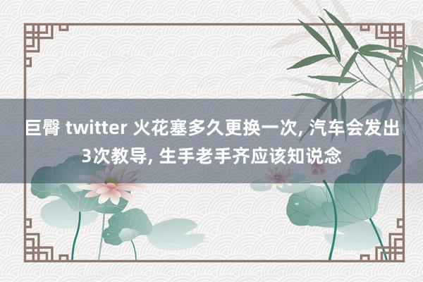 巨臀 twitter 火花塞多久更换一次, 汽车会发出3次教导, 生手老手齐应该知说念
