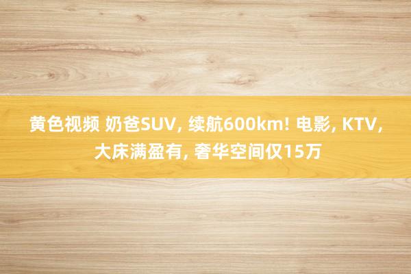 黄色视频 奶爸SUV， 续航600km! 电影， KTV， 大床满盈有， 奢华空间仅15万