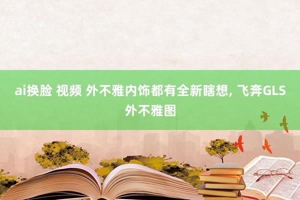 ai换脸 视频 外不雅内饰都有全新瞎想, 飞奔GLS外不雅图