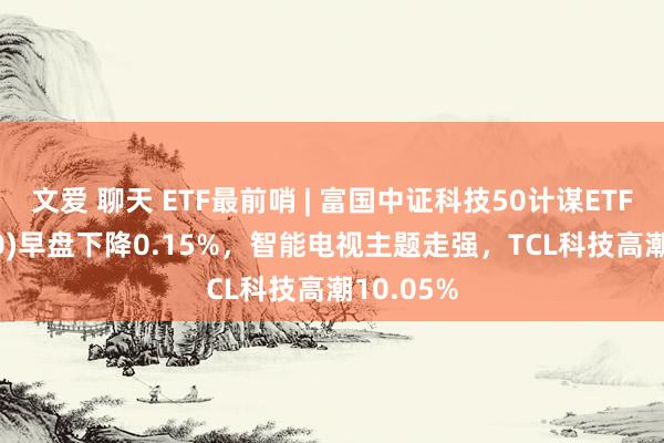 文爱 聊天 ETF最前哨 | 富国中证科技50计谋ETF(515750)早盘下降0.15%,智能电视主题走强,TCL科技高潮10.05%