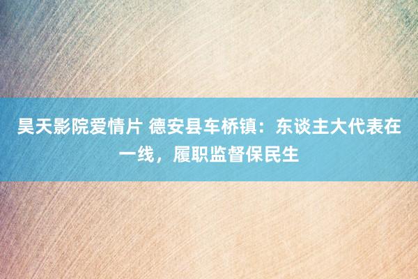 昊天影院爱情片 德安县车桥镇:东谈主大代表在一线,履职监督保民生