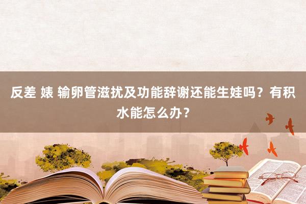 反差 婊 输卵管滋扰及功能辞谢还能生娃吗?有积水能怎么办?