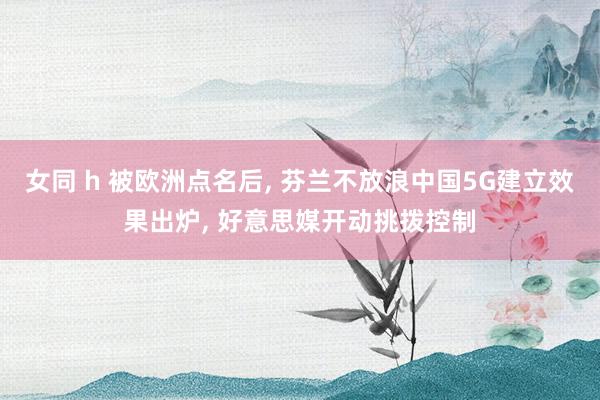 女同 h 被欧洲点名后， 芬兰不放浪中国5G建立效果出炉， 好意思媒开动挑拨控制