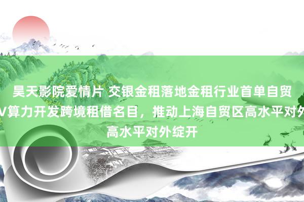 昊天影院爱情片 交银金租落地金租行业首单自贸区SPV算力开发跨境租借名目,推动上海自贸区高水平对外绽开