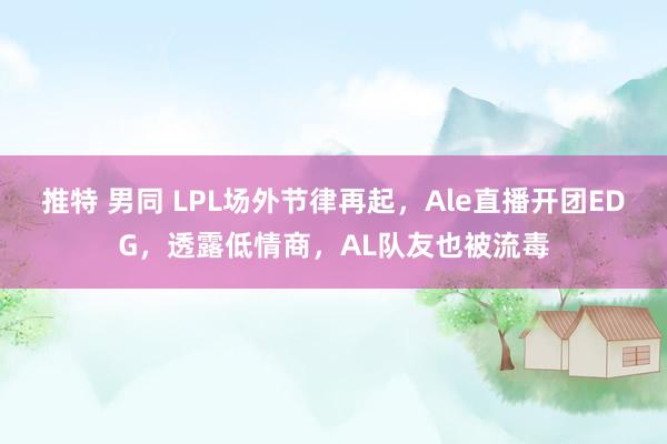 推特 男同 LPL场外节律再起,Ale直播开团EDG,透露低情商,AL队友也被流毒
