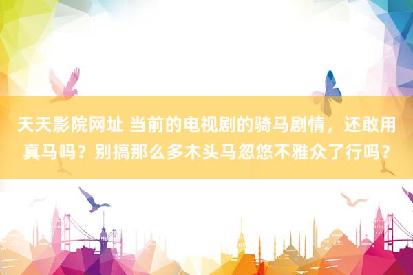 天天影院网址 当前的电视剧的骑马剧情，还敢用真马吗？别搞那么多木头马忽悠不雅众了行吗？