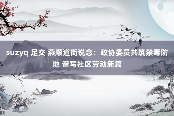suzyq 足交 燕顺道街说念:政协委员共筑禁毒防地 谱写社区劳动新篇