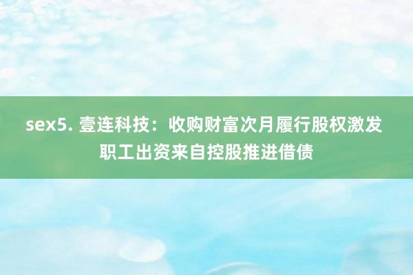 sex5. 壹连科技:收购财富次月履行股权激发 职工出资来自控股推进借债