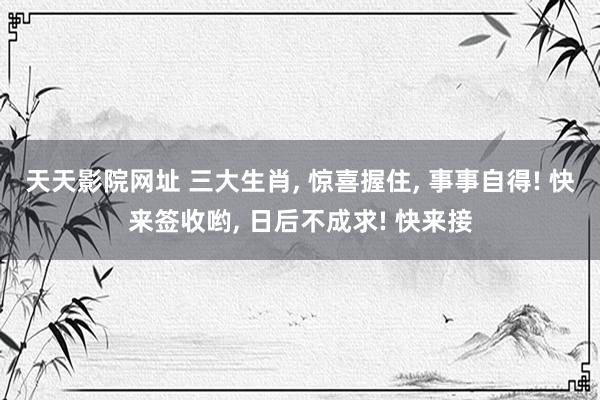 天天影院网址 三大生肖, 惊喜握住, 事事自得! 快来签收哟, 日后不成求! 快来接