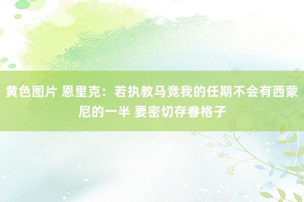 黄色图片 恩里克：若执教马竞我的任期不会有西蒙尼的一半 要密切存眷格子