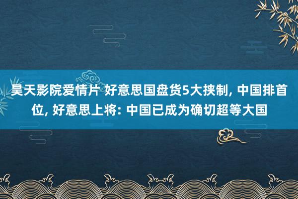 昊天影院爱情片 好意思国盘货5大挟制， 中国排首位， 好意思上将: 中国已成为确切超等大国