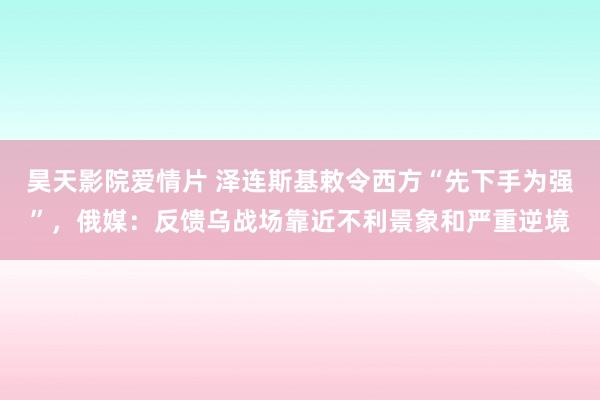 昊天影院爱情片 泽连斯基敕令西方“先下手为强”,俄媒:反馈乌战场靠近不利景象和严重逆境