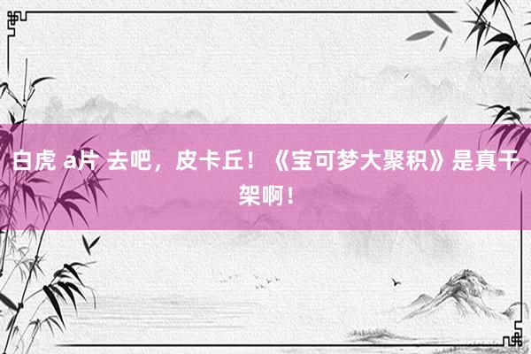 白虎 a片 去吧,皮卡丘!《宝可梦大聚积》是真干架啊!