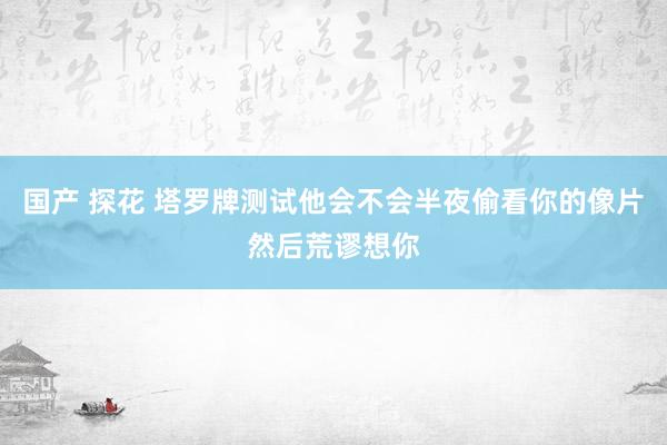 国产 探花 塔罗牌测试他会不会半夜偷看你的像片然后荒谬想你
