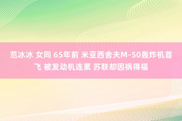 范冰冰 女同 65年前 米亚西舍夫M-50轰炸机首飞 被发动机连累 苏联却因祸得福