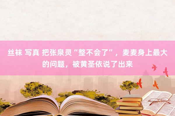 丝袜 写真 把张泉灵“整不会了”，麦麦身上最大的问题，被黄圣依说了出来