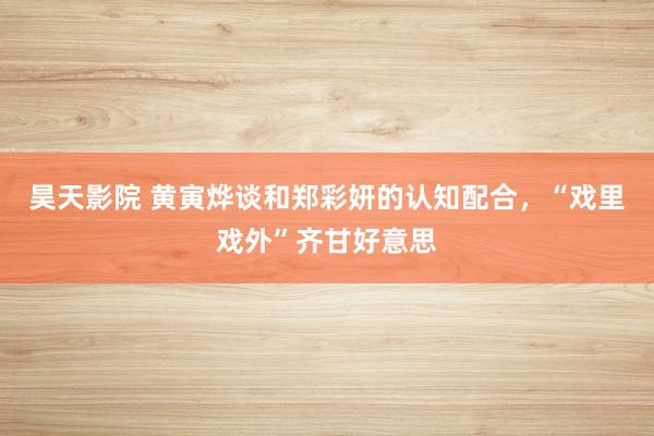 昊天影院 黄寅烨谈和郑彩妍的认知配合,“戏里戏外”齐甘好意思