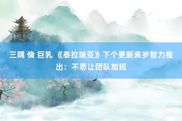 三隅 倫 巨乳 《泰拉瑞亚》下个更新来岁智力推出:不思让团队加班