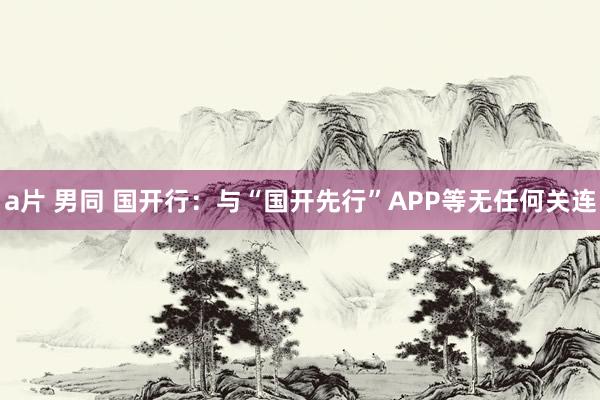 a片 男同 国开行:与“国开先行”APP等无任何关连