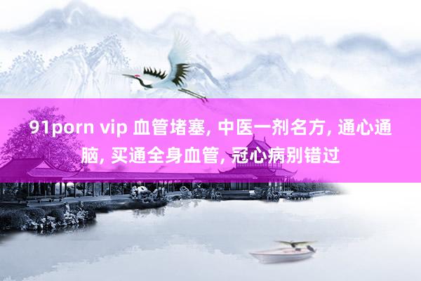 91porn vip 血管堵塞， 中医一剂名方， 通心通脑， 买通全身血管， 冠心病别错过