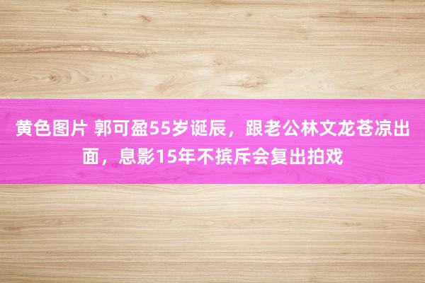 黄色图片 郭可盈55岁诞辰，跟老公林文龙苍凉出面，息影15年不摈斥会复出拍戏