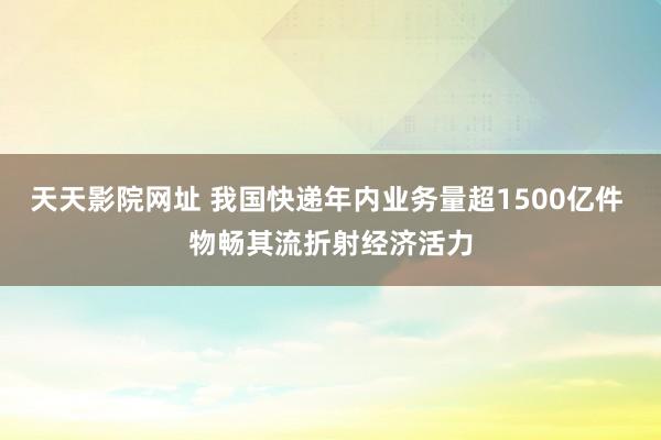 天天影院网址 我国快递年内业务量超1500亿件 物畅其流折射经济活力