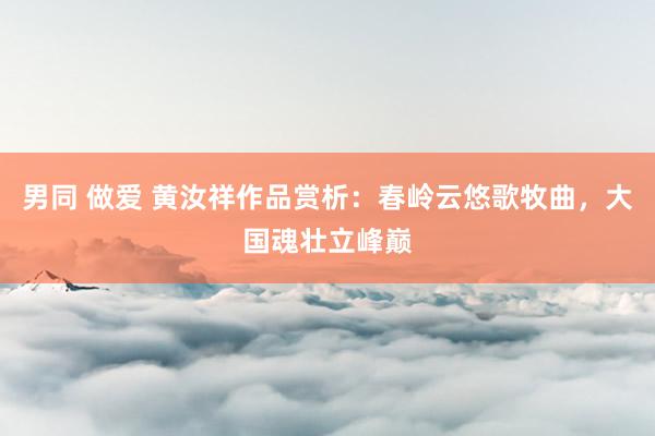 男同 做爱 黄汝祥作品赏析：春岭云悠歌牧曲，大国魂壮立峰巅