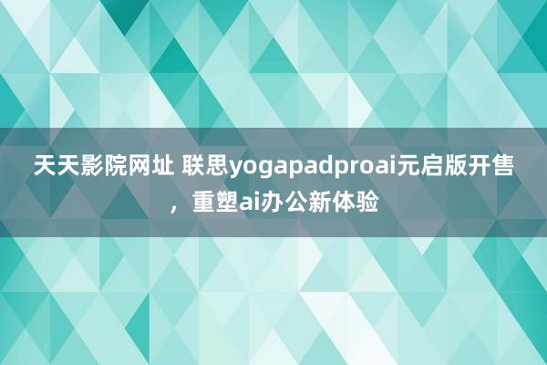 天天影院网址 联思yogapadproai元启版开售,重塑ai办公新体验