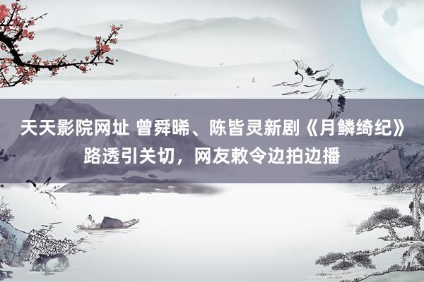 天天影院网址 曾舜晞、陈皆灵新剧《月鳞绮纪》路透引关切,网友敕令边拍边播