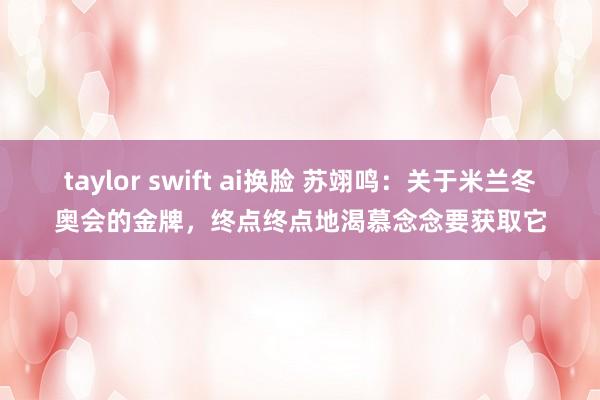 taylor swift ai换脸 苏翊鸣：关于米兰冬奥会的金牌，终点终点地渴慕念念要获取它