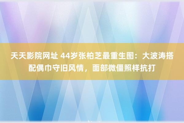 天天影院网址 44岁张柏芝最重生图：大波涛搭配偶巾守旧风情，面部微僵照样抗打