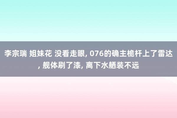 李宗瑞 姐妹花 没看走眼, 076的确主桅杆上了雷达, 舰体刷了漆, 离下水舾装不远