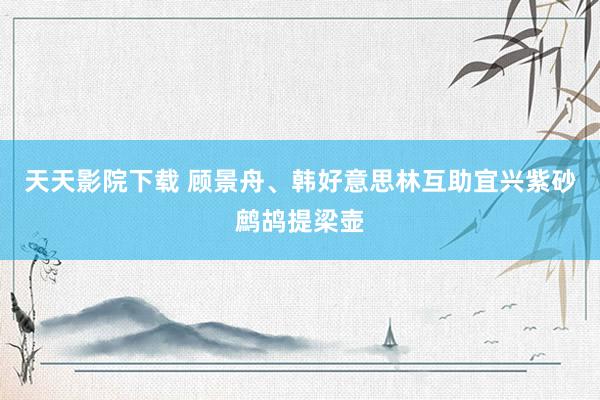天天影院下载 顾景舟、韩好意思林互助宜兴紫砂鹧鸪提梁壶