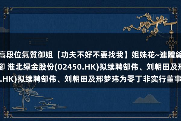 高段位氣質御姐【功夫不好不要找我】姐妹花~連體絲襪~大奶晃動~絲襪騷腳 淮北绿金股份(02450.HK)拟续聘郜伟、刘朝田及邢梦玮为零丁非实行董事