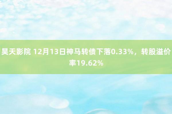 昊天影院 12月13日神马转债下落0.33%,转股溢价率19.62%
