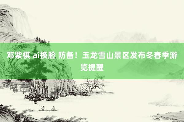 邓紫棋 ai换脸 防备!玉龙雪山景区发布冬春季游览提醒