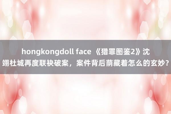 hongkongdoll face 《猎罪图鉴2》沈翊杜城再度联袂破案,案件背后荫藏着怎么的玄妙?