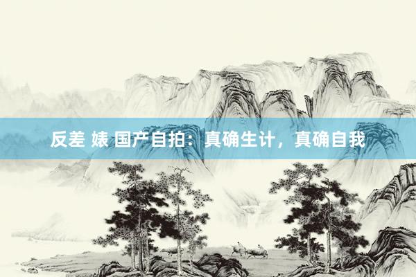 反差 婊 国产自拍:真确生计,真确自我