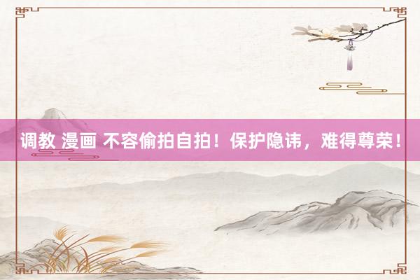 调教 漫画 不容偷拍自拍!保护隐讳,难得尊荣!