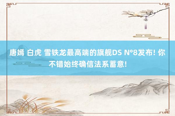 唐嫣 白虎 雪铁龙最高端的旗舰DS N°8发布! 你不错始终确信法系蓄意!