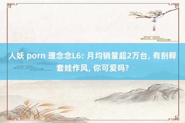 人妖 porn 理念念L6: 月均销量超2万台， 有剖释套娃作风， 你可爱吗?
