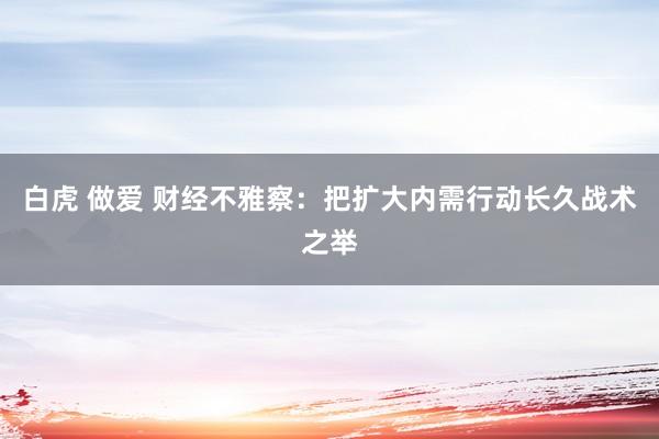 白虎 做爱 财经不雅察:把扩大内需行动长久战术之举