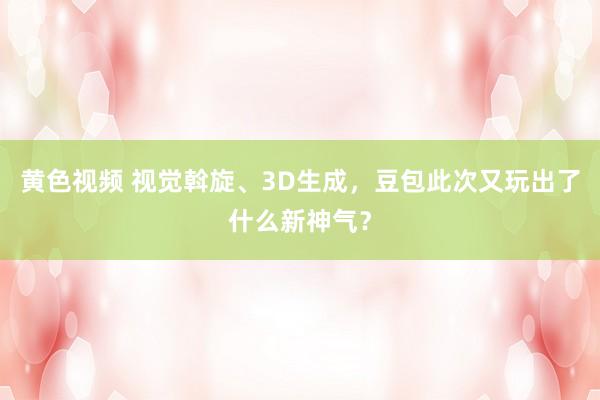 黄色视频 视觉斡旋、3D生成,豆包此次又玩出了什么新神气?