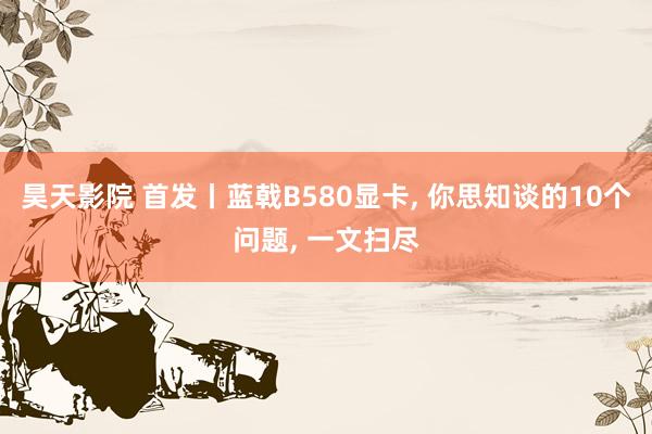昊天影院 首发丨蓝戟B580显卡， 你思知谈的10个问题， 一文扫尽