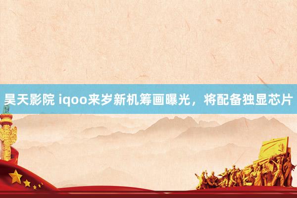 昊天影院 iqoo来岁新机筹画曝光,将配备独显芯片